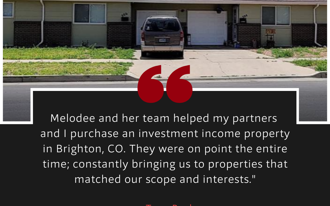 Tony: Melodee and her team helped my partners and I purchase an investment income property in Brighton, CO.